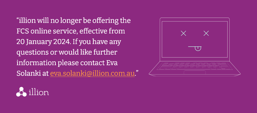Illion will no longer be offering the FCS online service, effective from 20 Januray 2024. If you have any questions or would like any further information please contact Eva Solanki eva.solank@illion.com.au.